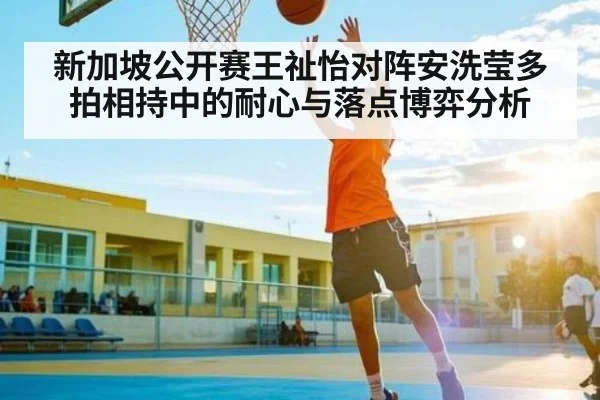 新加坡公开赛王祉怡对阵安洗莹多拍相持中的耐心与落点博弈分析