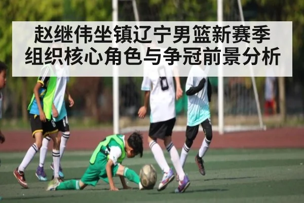 赵继伟坐镇辽宁男篮新赛季 组织核心角色与争冠前景分析