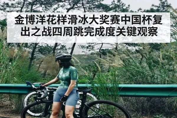 金博洋花样滑冰大奖赛中国杯复出之战四周跳完成度关键观察